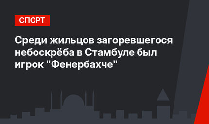 Среди жильцов загоревшегося небоскрёба в Стамбуле был игрок "Фенербахче"