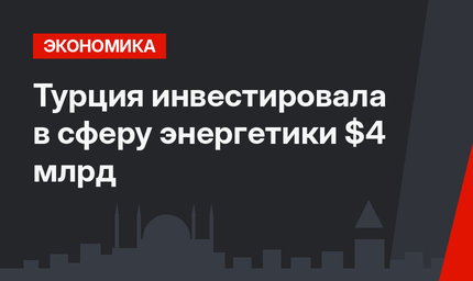 Турция инвестировала в сферу энергетики  $4 млрд