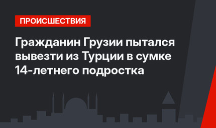Гражданин Грузии пытался вывезти из Турции в сумке 14-летнего подростка 