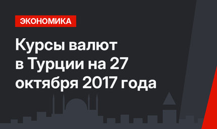 Курсы валют в Турции на 27 октября 2017 года 