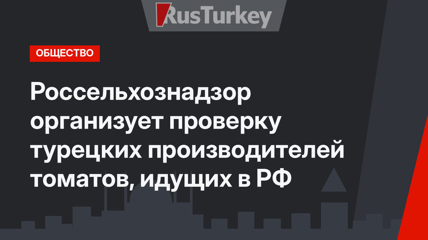 Россельхознадзор организует проверку турецких производителей томатов, идущих в РФ 