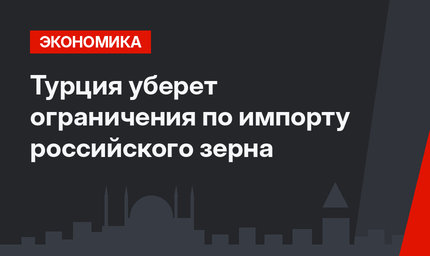 Турция уберет ограничения по импорту российского зерна  