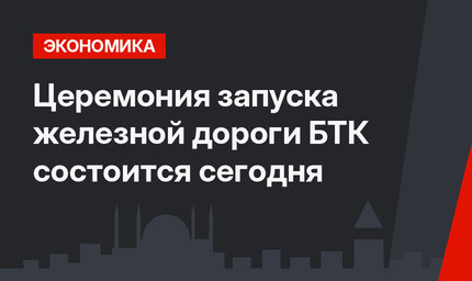 Церемония запуска железной дороги БТК состоится сегодня