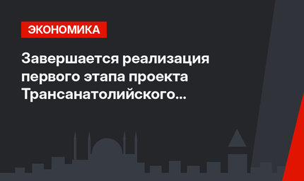 Завершается реализация первого этапа проекта Трансанатолийского газопровода