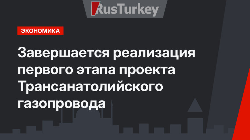 Завершается реализация первого этапа проекта Трансанатолийского газопровода