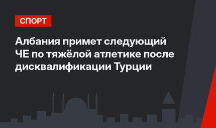 Албания примет следующий ЧЕ по тяжёлой атлетике после дисквалификации Турции