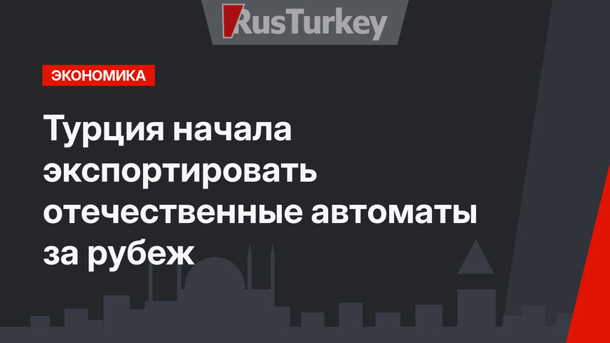 Турция начала экспортировать отечественные автоматы за рубеж