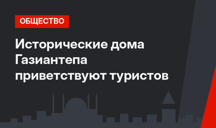 Исторические дома Газиантепа приветствуют туристов