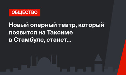 Новый оперный театр, который появится на Таксиме в Стамбуле, станет современной достопримечательностью