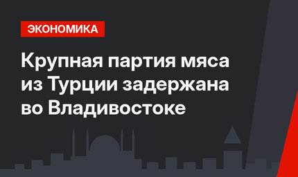 Крупная партия мяса из Турции задержана во Владивостоке