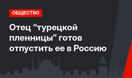 Отец “турецкой пленницы”  готов отпустить ее в Россию