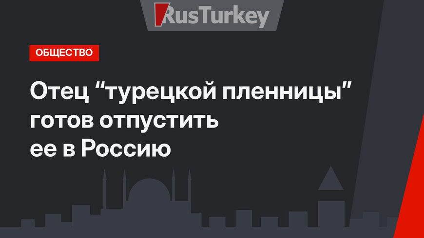 Отец “турецкой пленницы”  готов отпустить ее в Россию