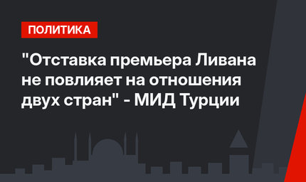 "Отставка премьера Ливана не повлияет на отношения двух стран" - МИД Турции