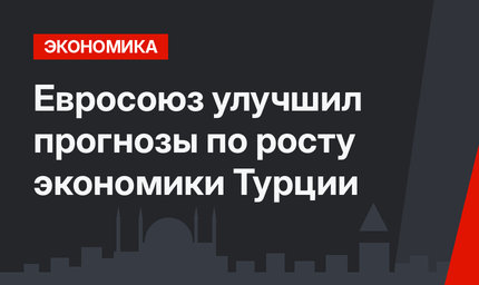Евросоюз улучшил прогнозы по росту экономики Турции