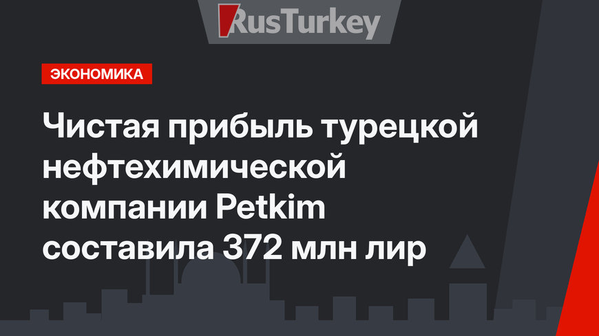 Чистая прибыль турецкой нефтехимической компании Petkim составила 372 млн лир