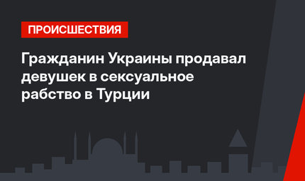 Гражданин Украины продавал девушек в сексуальное рабство в Турции