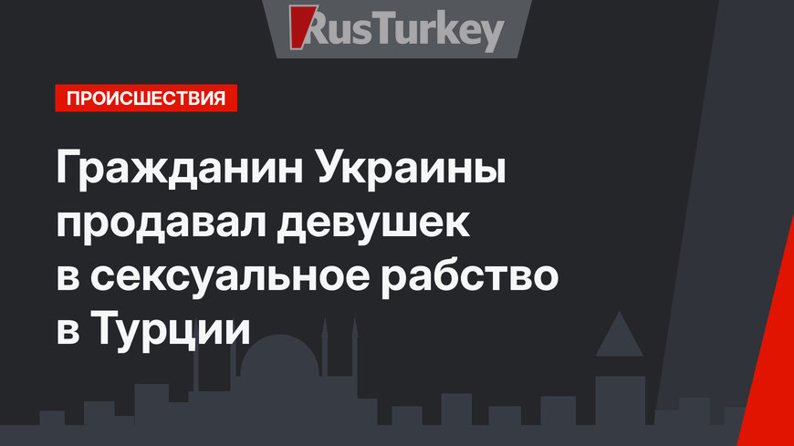 Гражданин Украины продавал девушек в сексуальное рабство в Турции