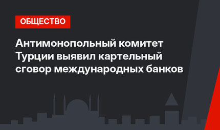 Антимонопольный комитет Турции выявил картельный сговор международных банков