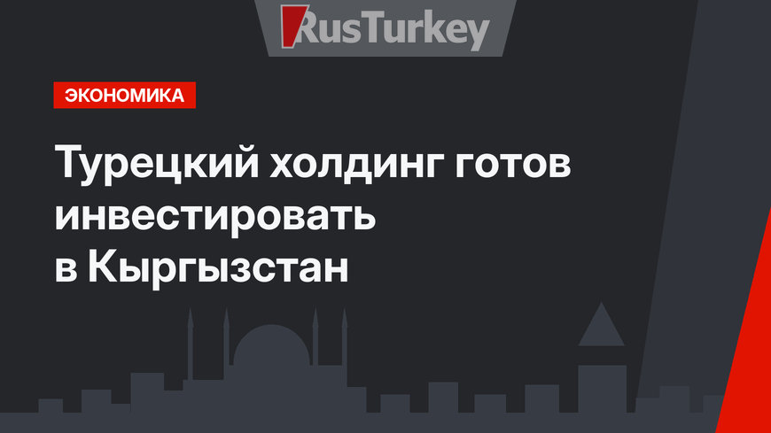 Турецкий холдинг готов инвестировать в Кыргызстан
