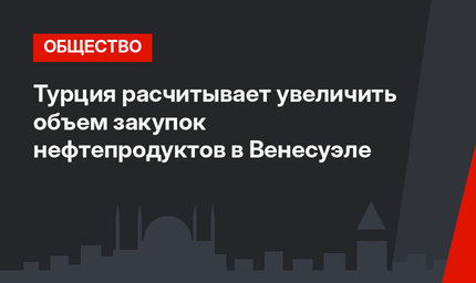 Турция расчитывает увеличить объем закупок нефтепродуктов в Венесуэле