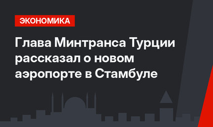 Глава Минтранса Турции рассказал о новом аэропорте в Стамбуле