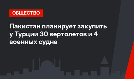 Пакистан планирует закупить у Турции 30 вертолетов и 4 военных судна