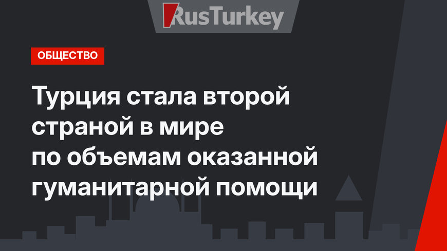 Турция стала второй страной в мире по объемам оказанной гуманитарной помощи