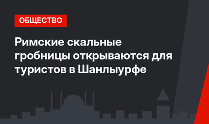 Римские скальные гробницы открываются для туристов в Шанлыурфе