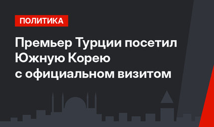 Премьер Турции посетил Южную Корею с официальном визитом