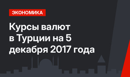 Курсы валют в Турции на 5 декабря 2017 года 