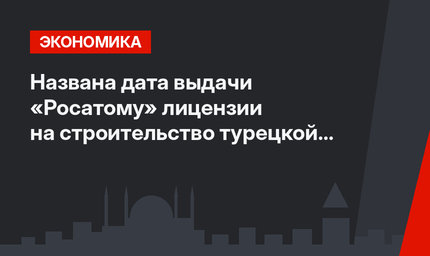 Названа дата выдачи «Росатому» лицензии на строительство турецкой  АЭС «Аккую»
