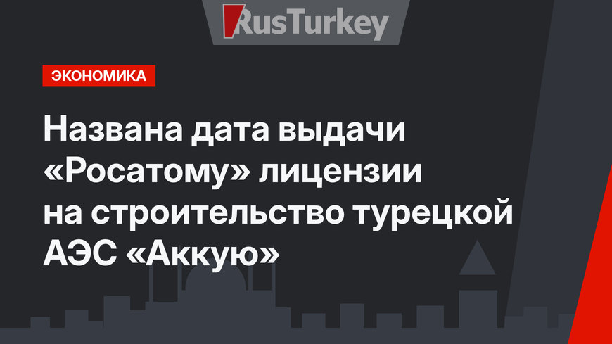 Названа дата выдачи «Росатому» лицензии на строительство турецкой  АЭС «Аккую»