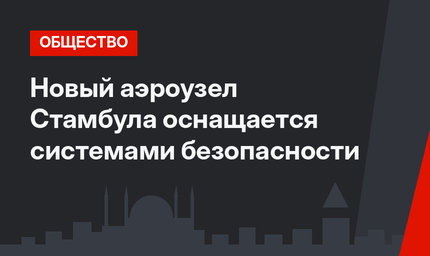 Новый аэроузел Стамбула оснащается системами безопасности