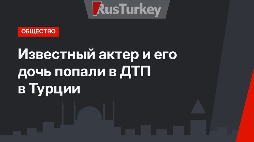 Известный актер и его дочь попали в ДТП в Турции