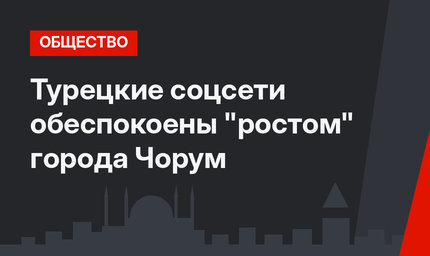 Турецкие соцсети обеспокоены "ростом" города Чорум 