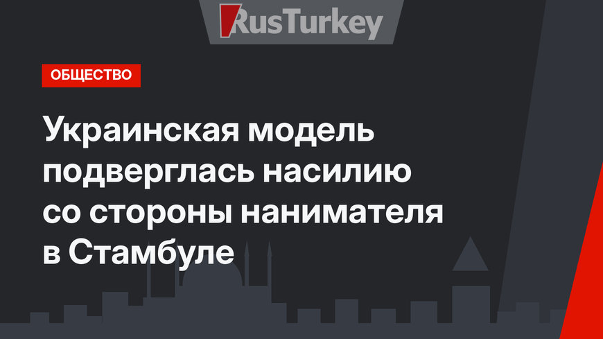 Украинская модель подверглась насилию со стороны нанимателя в Стамбуле