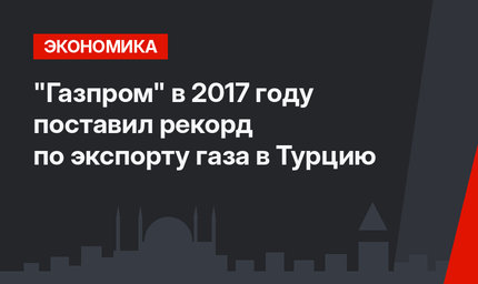 "Газпром" в 2017 году поставил рекорд по экспорту газа в Турцию 