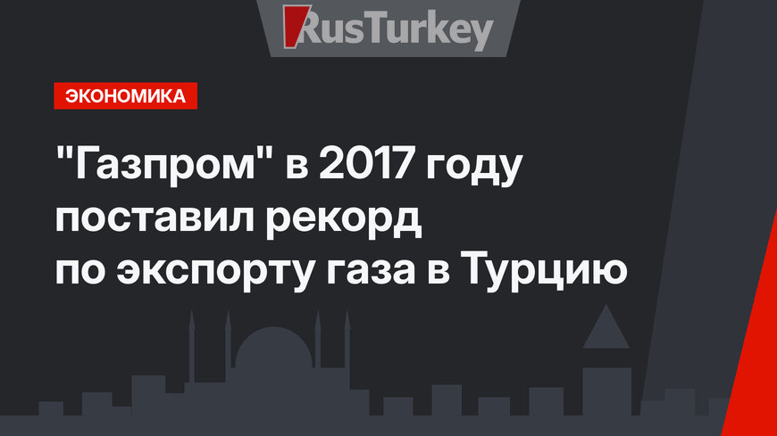 "Газпром" в 2017 году поставил рекорд по экспорту газа в Турцию 