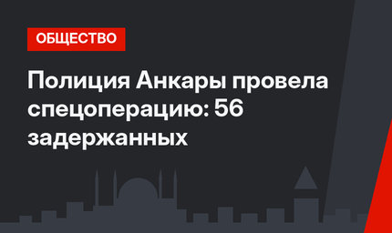 Полиция Анкары провела спецоперацию: 56 задержанных