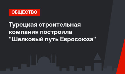 Турецкая строительная компания построила  "Шелковый путь Евросоюза"