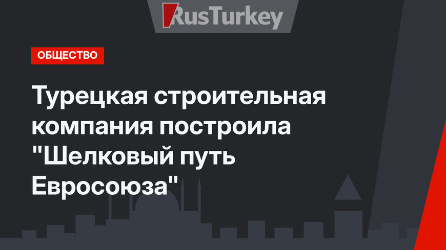 Турецкая строительная компания построила  "Шелковый путь Евросоюза"