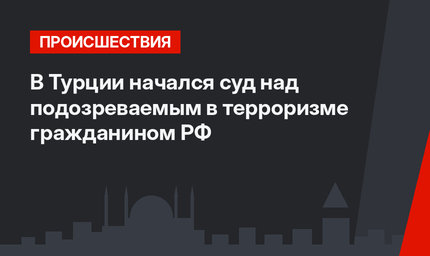 В Турции начался суд над подозреваемым в терроризме гражданином РФ