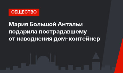 Мэрия Большой Антальи подарила пострадавшему от наводнения дом-контейнер