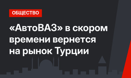 «АвтоВАЗ» в скором времени вернется на рынок Турции
