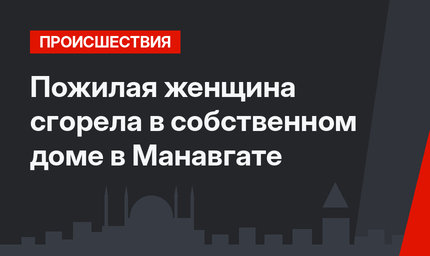 Пожилая женщина сгорела в собственном доме в Манавгате 