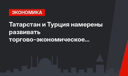 Татарстан и Турция намерены развивать торгово-экономическое сотрудничество