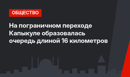 На пограничном переходе Капыкуле образовалась очередь длиной 16 километров