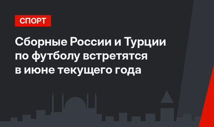 Сборные России и Турции по футболу встретятся в июне текущего года
