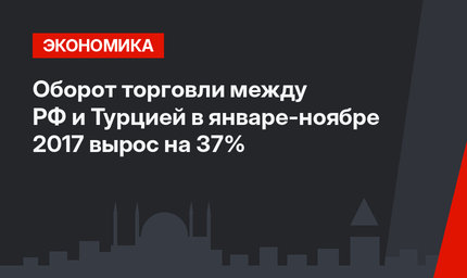 Оборот торговли между РФ и Турцией в январе-ноябре 2017  вырос на 37%