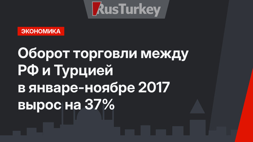 Оборот торговли между РФ и Турцией в январе-ноябре 2017  вырос на 37%